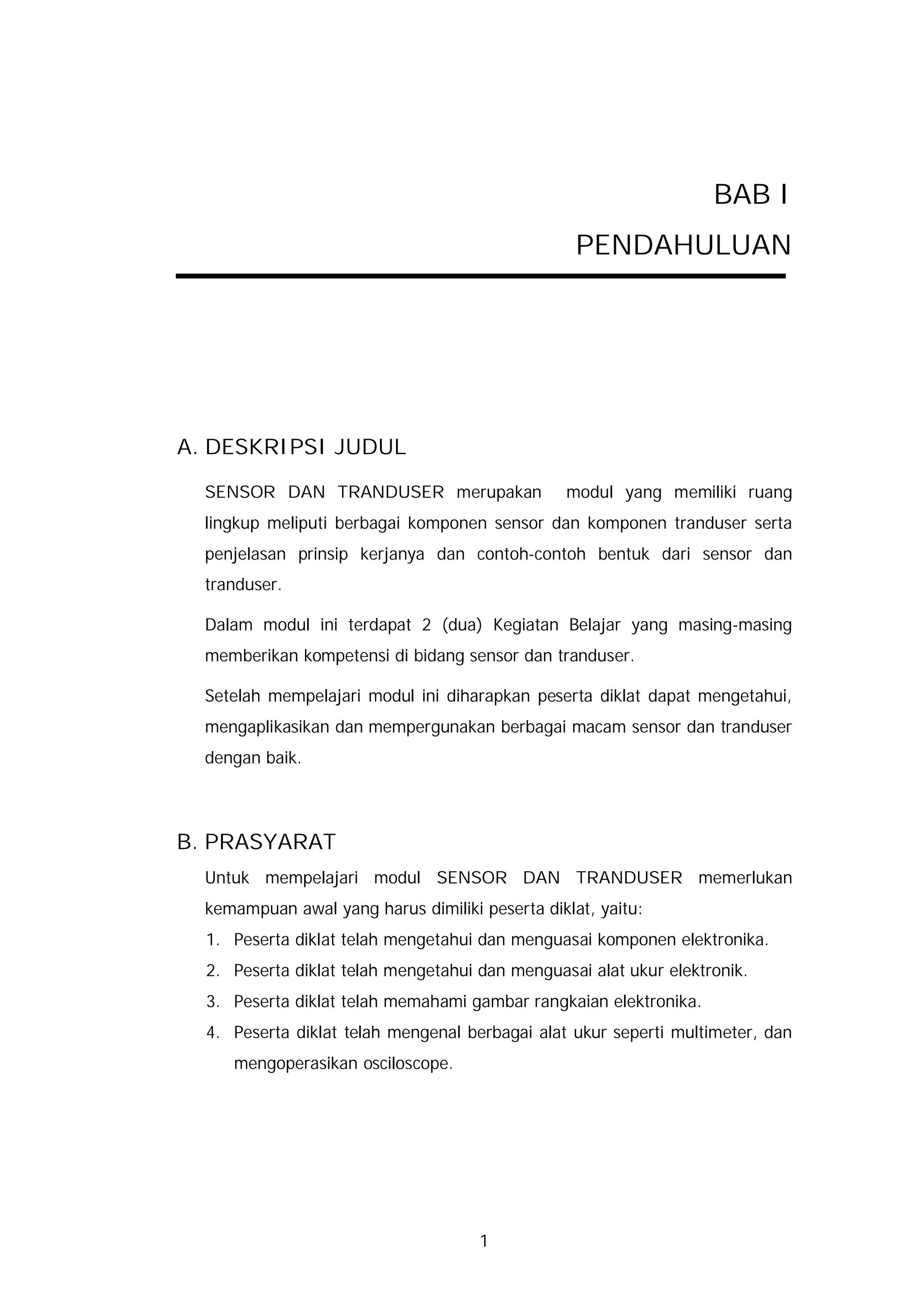 BAB I
                                                  PENDAHULUAN




A. DESKRIPSI JUDUL

  SENSOR DAN TRANDUSER merupakan                modul yang memiliki ruang
  lingkup meliputi berbagai komponen sensor dan komponen tranduser serta
  penjelasan prinsip kerjanya dan contoh-contoh bentuk dari sensor dan
  tranduser.

  Dalam modul ini terdapat 2 (dua) Kegiatan Belajar yang masing-masing
  memberikan kompetensi di bidang sensor dan tranduser.

  Setelah mempelajari modul ini diharapkan peserta diklat dapat mengetahui,
  mengaplikasikan dan mempergunakan berbagai macam sensor dan tranduser
  dengan baik.




B. PRASYARAT
  Untuk mempelajari modul SENSOR DAN TRANDUSER memerlukan
  kemampuan awal yang harus dimiliki peserta diklat, yaitu:
  1. Peserta diklat telah mengetahui dan menguasai komponen elektronika.
  2. Peserta diklat telah mengetahui dan menguasai alat ukur elektronik.
  3. Peserta diklat telah memahami gambar rangkaian elektronika.
  4. Peserta diklat telah mengenal berbagai alat ukur seperti multimeter, dan
     mengoperasikan osciloscope.




                                     1
 