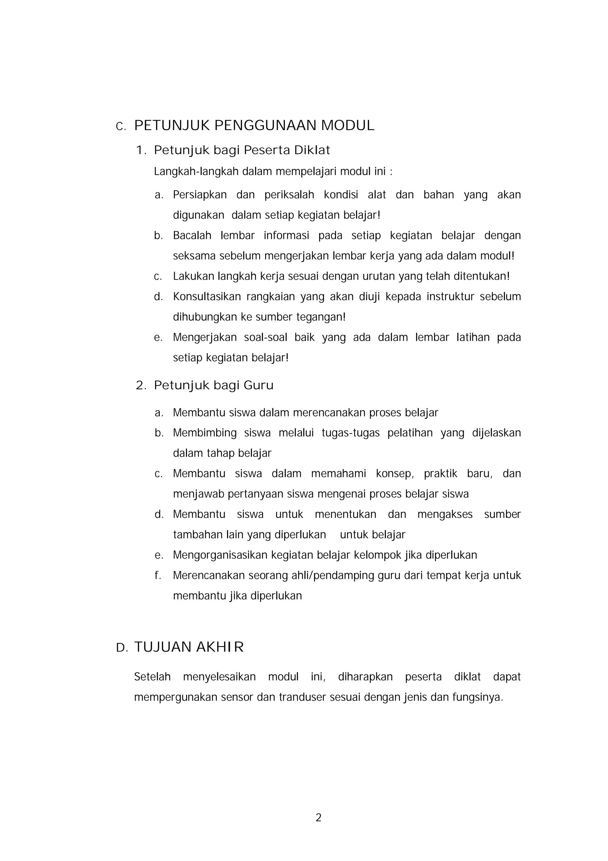 C.   PETUNJUK PENGGUNAAN MODUL
     1. Petunjuk bagi Peserta Diklat
        Langkah-langkah dalam mempelajari modul ini :

        a. Persiapkan dan periksalah kondisi alat dan bahan yang akan
               digunakan dalam setiap kegiatan belajar!
        b. Bacalah lembar informasi pada setiap kegiatan belajar dengan
               seksama sebelum mengerjakan lembar kerja yang ada dalam modul!
        c. Lakukan langkah kerja sesuai dengan urutan yang telah ditentukan!
        d. Konsultasikan rangkaian yang akan diuji kepada instruktur sebelum
               dihubungkan ke sumber tegangan!
        e. Mengerjakan soal-soal baik yang ada dalam lembar latihan pada
               setiap kegiatan belajar!

     2. Petunjuk bagi Guru

        a. Membantu siswa dalam merencanakan proses belajar
        b. Membimbing siswa melalui tugas-tugas pelatihan yang dijelaskan
               dalam tahap belajar
        c. Membantu siswa dalam memahami konsep, praktik baru, dan
               menjawab pertanyaan siswa mengenai proses belajar siswa
        d. Membantu         siswa    untuk    menentukan     dan mengakses          sumber
               tambahan lain yang diperlukan        untuk belajar
        e. Mengorganisasikan kegiatan belajar kelompok jika diperlukan
        f.     Merencanakan seorang ahli/pendamping guru dari tempat kerja untuk
               membantu jika diperlukan



D. TUJUAN AKHIR

     Setelah     menyelesaikan      modul    ini,   diharapkan   peserta   diklat    dapat
     mempergunakan sensor dan tranduser sesuai dengan jenis dan fungsinya.




                                              2
 