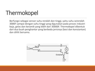 Thermokopel
Berfungsi sebagai sensor suhu rendah dan tinggi, yaitu suhu serendah
3000F sampai dengan suhu tinggi yang digunakan pada proses industri
baja, gelas dan keramik yang lebih dari 30000F. Thermokopel dibentuk
dari dua buah penghantar yang berbeda jenisnya (besi dan konstantan)
dan dililit bersama.
 