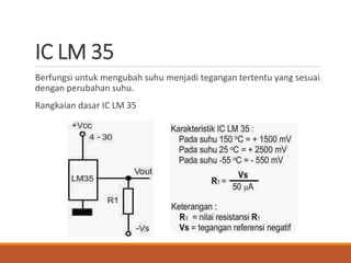 IC LM 35
Berfungsi untuk mengubah suhu menjadi tegangan tertentu yang sesuai
dengan perubahan suhu.
Rangkaian dasar IC LM 35
 