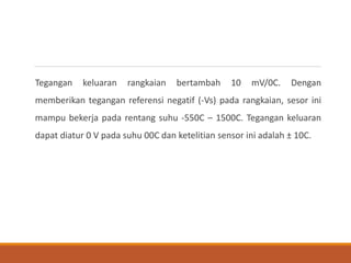 Tegangan keluaran rangkaian bertambah 10 mV/0C. Dengan
memberikan tegangan referensi negatif (-Vs) pada rangkaian, sesor ini
mampu bekerja pada rentang suhu -550C – 1500C. Tegangan keluaran
dapat diatur 0 V pada suhu 00C dan ketelitian sensor ini adalah ± 10C.
 