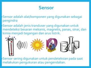Sensor
•Sensor adalah alat/komponen yang digunakan sebagai
pengindra
•Sensor adalah jenis tranduser yang digunakan untuk
mendeteksi besaran mekanis, magnetis, panas, sinar, dan
kimia menjadi tegangan dan arus listrik.
•Sensor sering digunakan untuk pendeteksian pada saat
melakukan pengukuran atau pengendalian.
 