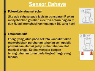 Sensor Cahaya
■ Fotovoltaic atau sel solar
Jika ada cahaya pada lapisan transparan P akan
menyebabkan gerakan electron antara bagian P
dan N, jadi menghasilkan tegangan DC yang kecil
■ Fotokonduktif
Energi yang jatuh pada sel foto konduktif akan
menyebabkan perubahan tahanan sel. Apabila
permukaan alat ini gelap maka tahanan alat
menjadi tinggi. Ketika menyala dengan
terang tahanan turun pada tingkat harga yang
rendah.
 