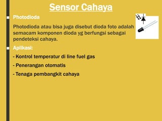 Sensor Cahaya
■ Photodioda
Photodioda atau bisa juga disebut dioda foto adalah
semacam komponen dioda yg berfungsi sebagai
pendeteksi cahaya.
■ Aplikasi:
- Kontrol temperatur di line fuel gas
- Penerangan otomatis
- Tenaga pembangkit cahaya
 