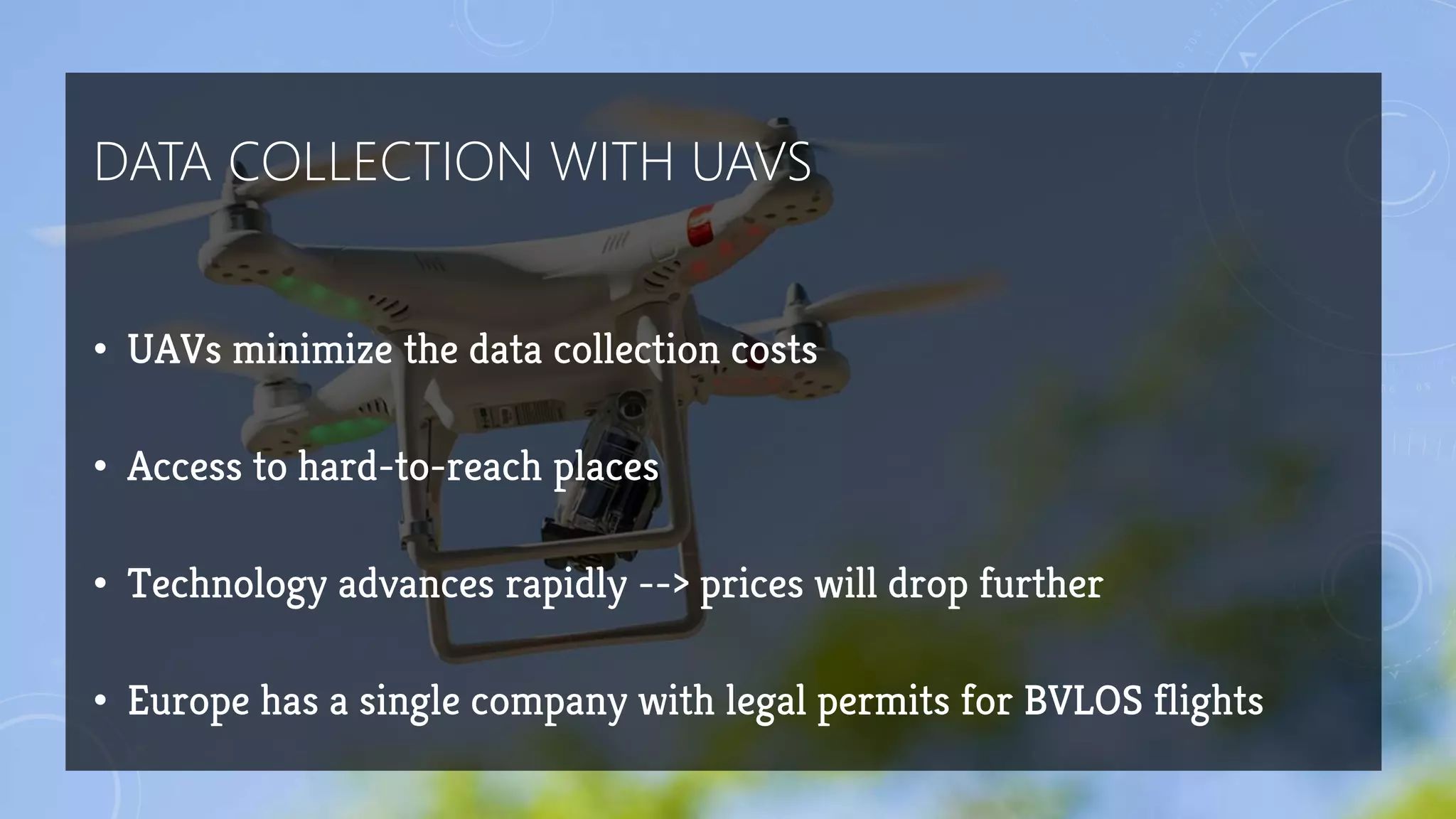 DATA COLLECTION WITH UAVS
• UAVs minimize the data collection costs
• Access to hard-to-reach places
• Technology advances rapidly --> prices will drop further
• Europe has a single company with legal permits for BVLOS flights
 