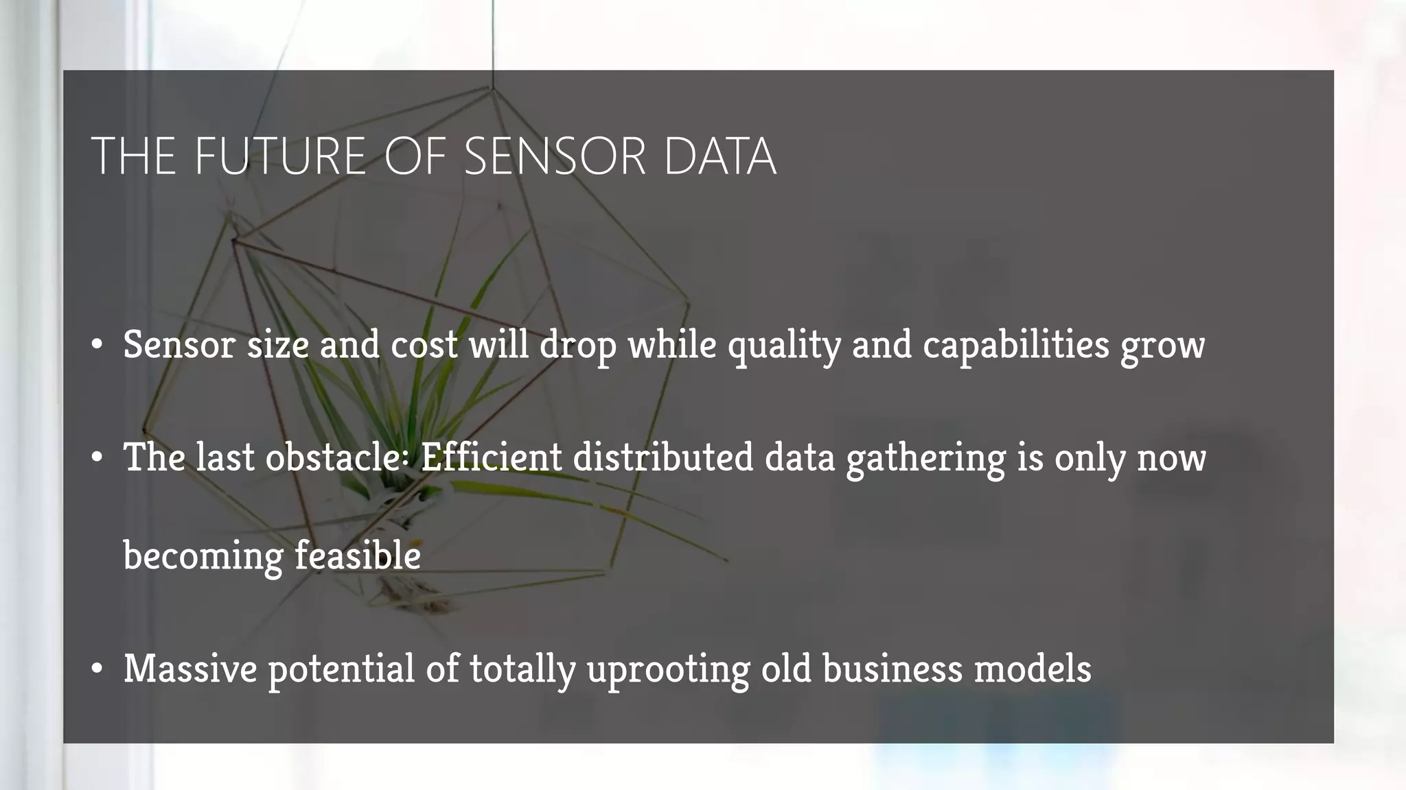THE FUTURE OF SENSOR DATA
• Sensor size and cost will drop while quality and capabilities grow
• The last obstacle: Efficient distributed data gathering is only now
becoming feasible
• Massive potential of totally uprooting old business models
 