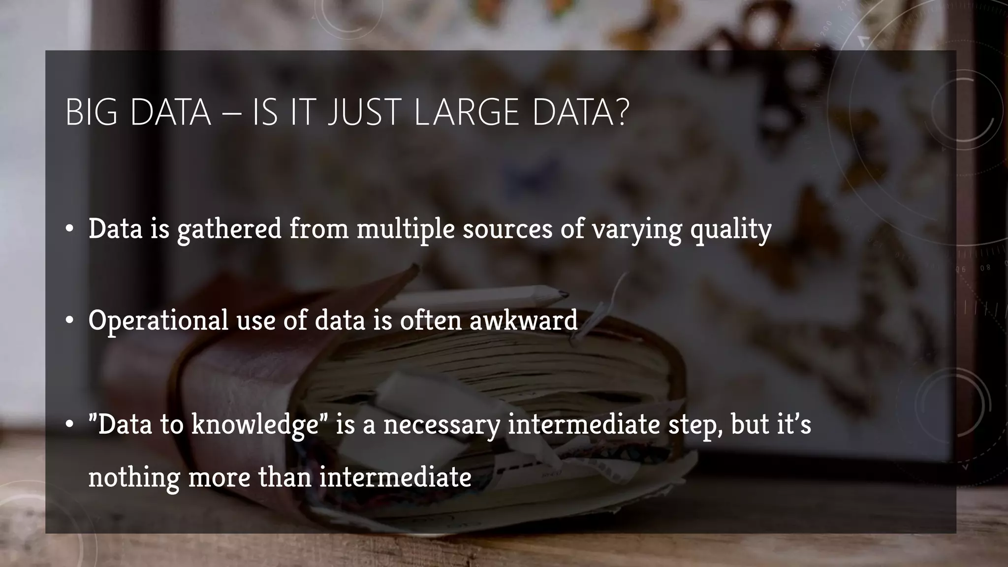 BIG DATA – IS IT JUST LARGE DATA?
• Data is gathered from multiple sources of varying quality
• Operational use of data is often awkward
• ”Data to knowledge” is a necessary intermediate step, but it’s
nothing more than intermediate
 