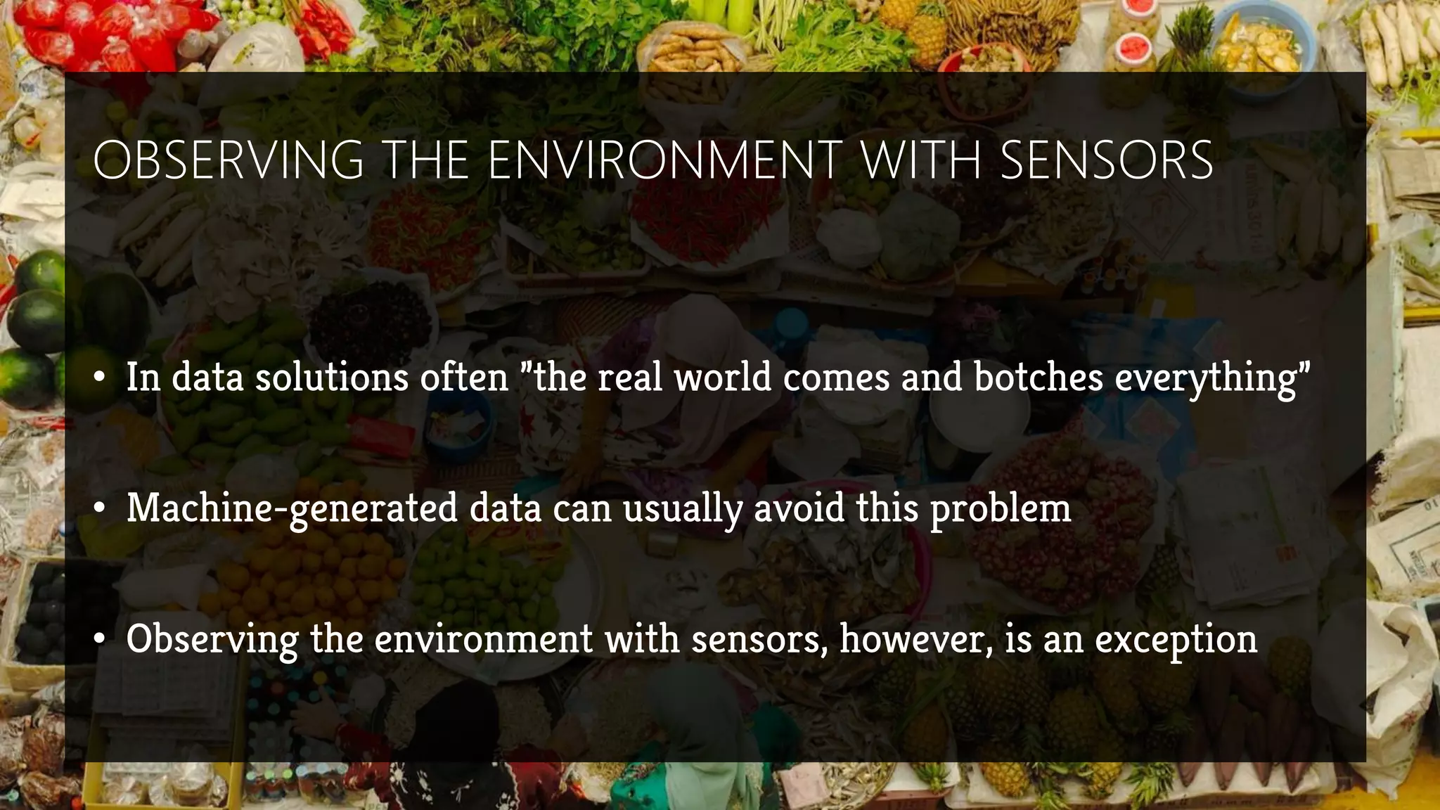 OBSERVING THE ENVIRONMENT WITH SENSORS
• In data solutions often ”the real world comes and botches everything”
• Machine-generated data can usually avoid this problem
• Observing the environment with sensors, however, is an exception
 