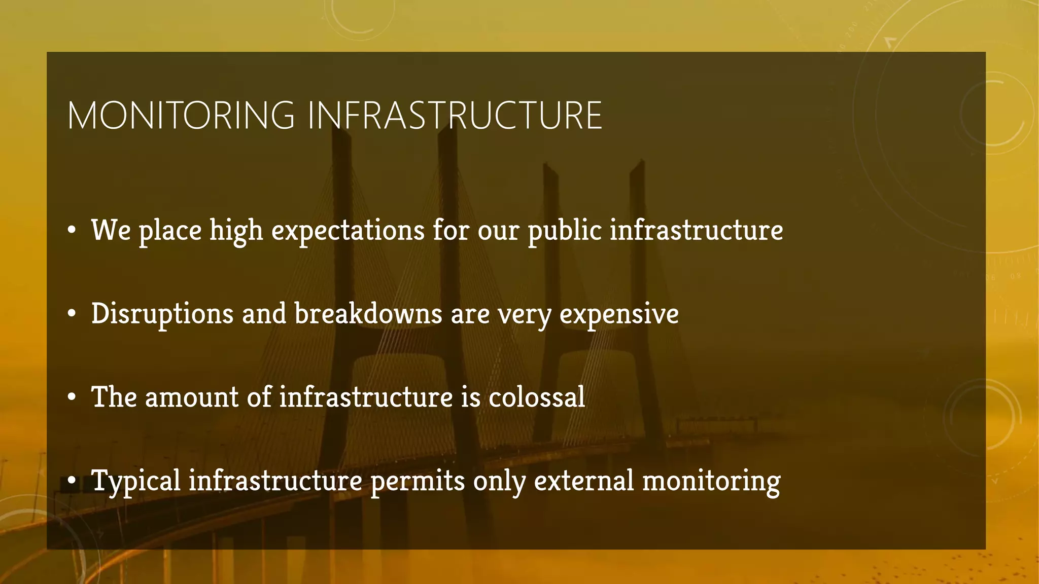 MONITORING INFRASTRUCTURE
• We place high expectations for our public infrastructure
• Disruptions and breakdowns are very expensive
• The amount of infrastructure is colossal
• Typical infrastructure permits only external monitoring
 