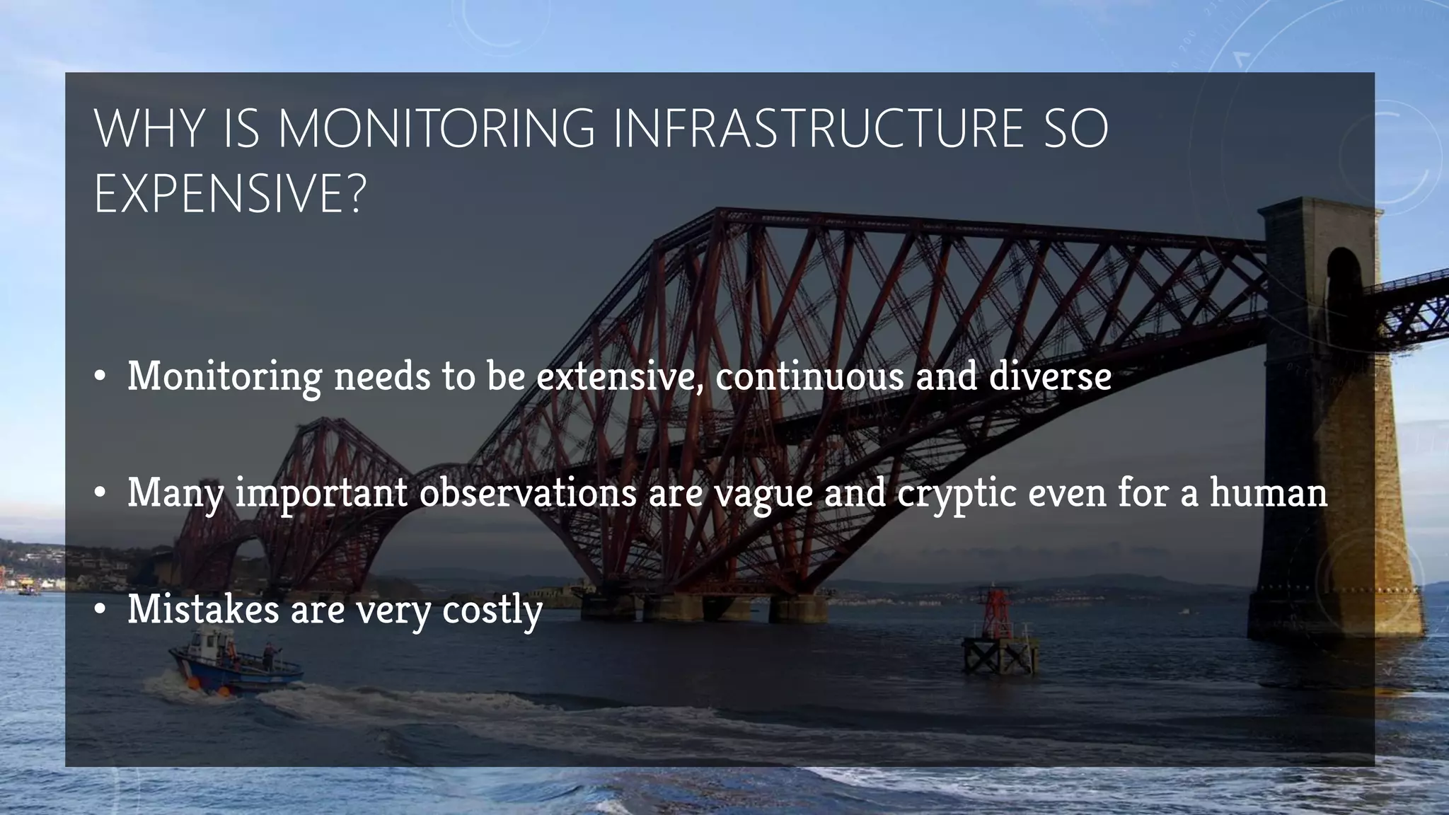 WHY IS MONITORING INFRASTRUCTURE SO
EXPENSIVE?
• Monitoring needs to be extensive, continuous and diverse
• Many important observations are vague and cryptic even for a human
• Mistakes are very costly
 