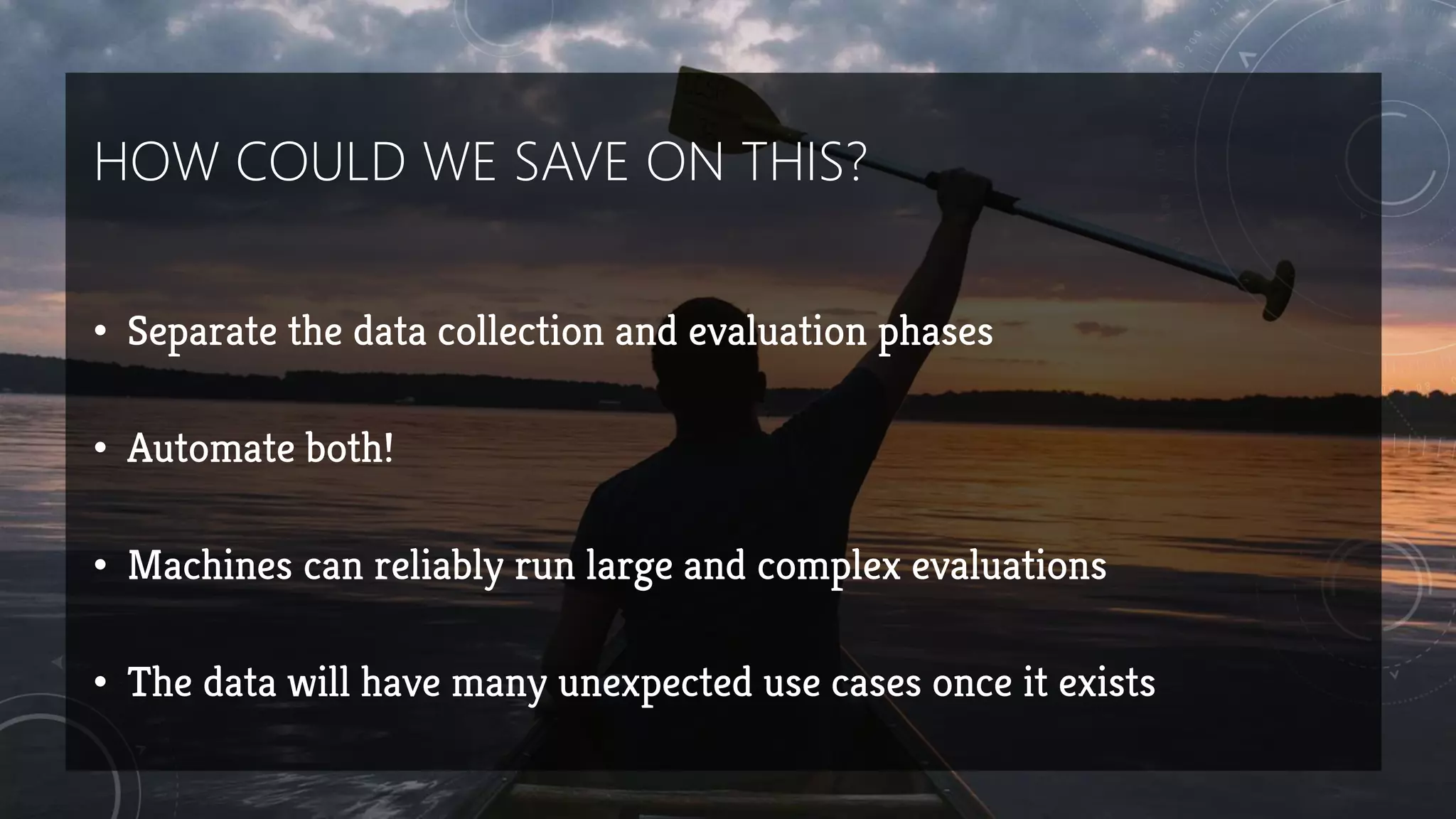 HOW COULD WE SAVE ON THIS?
• Separate the data collection and evaluation phases
• Automate both!
• Machines can reliably run large and complex evaluations
• The data will have many unexpected use cases once it exists
 