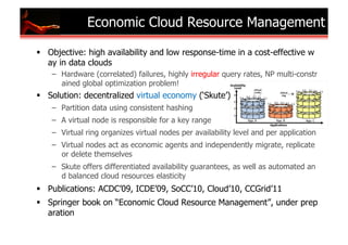 Economic Cloud Resource Management

  Objective: high availability and low response-time in a cost-effective w
   ay in data clouds
    –  Hardware (correlated) failures, highly irregular query rates, NP multi-constr
       ained global optimization problem!
  Solution: decentralized virtual economy (‘Skute’)
    –  Partition data using consistent hashing
    –  A virtual node is responsible for a key range
    –  Virtual ring organizes virtual nodes per availability level and per application
    –  Virtual nodes act as economic agents and independently migrate, replicate
       or delete themselves
    –  Skute offers differentiated availability guarantees, as well as automated an
       d balanced cloud resources elasticity
  Publications: ACDC’09, ICDE’09, SoCC’10, Cloud’10, CCGrid’11
  Springer book on “Economic Cloud Resource Management”, under prep
   aration
 