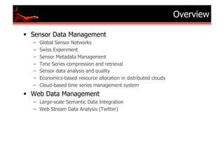 Overview

  Sensor Data Management
  –    Global Sensor Networks
  –    Swiss Experiment
  –    Sensor Metadata Management
  –    Time Series compression and retrieval
  –    Sensor data analysis and quality
  –    Economics-based resource allocation in distributed clouds
  –    Cloud-based time series management system
  Web Data Management
  –  Large-scale Semantic Data Integration
  –  Web Stream Data Analysis (Twitter)
 