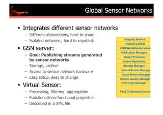 Global Global Sensor Networks
                              Sensor Networks (GSN)

Integrates different sensor networks               GSN:
– Different abstractions, hard to share   Reference Implementation
                                              Integrity Service
– Isolated networks, hard to republish
                                               Access Control

GSN server:                                GSN/Web/Web-Services
                                            Notification Manager
– Goal: Publishing streams generated          Query Processor
  by sensor networks                          Query Repository
– Storage, archive                            Storage Manager
                                            Virtual Sensor Manager
– Access to sensor network hardware
                                             Input Stream Manager
– Easy setup, easy to change               Stream Quality Manager

Virtual Sensor:
                                            Life Cycle Manager


– Processing, filtering, aggregation       Pool Of Sensing Devices

– Functional/non-functional properties
– Described in a XML file
 