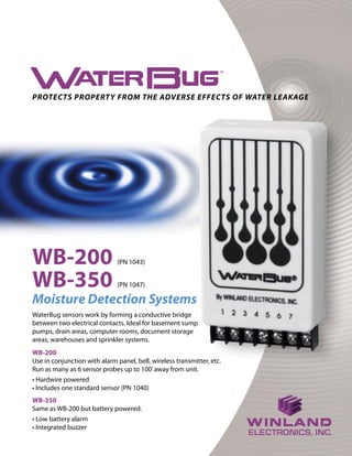 PROTECTS PROPERTY FROM THE ADVERSE EFFECTS OF WATER LEAKAGE 
WB-350 (PN 1047) 
Moisture Detection Systems 
WaterBug sensors work by forming a conductive bridge between two electrical contacts. Ideal for basement sump pumps, drain areas, computer rooms, document storage areas, warehouses and sprinkler systems. 
WB-200 (PN 1043) 
WB-200 
Use in conjunction with alarm panel, bell, wireless transmitter, etc. Run as many as 6 sensor probes up to 100’ away from unit. 
• Hardwire powered 
• Includes one standard sensor (PN 1040) 
WB-350 
Same as WB-200 but battery powered. 
• Low battery alarm 
• Integrated buzzer  