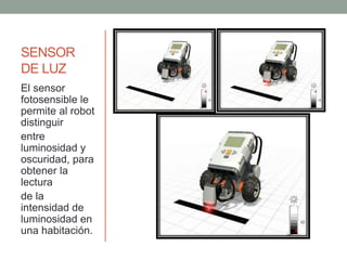 SENSOR
DE LUZ
El sensor
fotosensible le
permite al robot
distinguir
entre
luminosidad y
oscuridad, para
obtener la
lectura
de la
intensidad de
luminosidad en
una habitación.