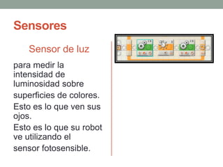 Sensores
Sensor de luz
para medir la
intensidad de
luminosidad sobre
superficies de colores.
Esto es lo que ven sus
ojos.
Esto es lo que su robot
ve utilizando el
sensor fotosensible.
