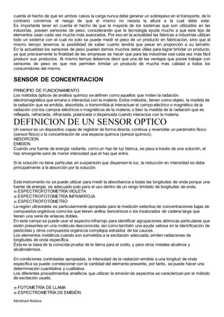 AbrahamNoboa
cuenta el hecho de que en ambos casos la carga nunca debe generar un sobrepeso en el transporte, de lo
contrario corremos el riesgo de que el mismo no resista la altura a la cual debe volar.
Es importante tener en cuenta el hecho de que la mayoría de los sistemas que son utilizados en las
industrias, poseen sensores de peso, considerando que la tecnología ayuda mucho a que este tipo de
elementos sean cada vez mucho más avanzados. Por eso en la actualidad las fabricas e industrias utilizan
todo un sistema con el cual no solo se puede medir el peso de un producto en fabricación, sino que al
mismo tiempo tenemos la posibilidad de saber cuanto tendría que pesar en proporción a su tamaño.
En la actualidad los sensores de peso pueden darnos muchos datos útiles para lograr brindar un producto,
ya que precisamente la finalidad de las empresas es hacer que para las industrias sea cada vez más fácil
producir sus productos. Al mismo tiempo debemos decir que una de las ventajas que posee trabajar con
sensores de peso es que nos permiten brindar un producto de mucha más calidad a todos los
consumidores del mismo.
SENSOR DE CONCENTRACION
PRINCIPIO DE FUNCIONAMIENTO
Los métodos ópticos de análisis químico se definen como aquellos que miden la radiación
electromagnética que emana o interactúa con la materia. Estos métodos, tienen como objeto, la medida de
la radiación que es emitida, absorbida, o transmitida al interactuar el campo eléctrico o magnético de la
radiación con los campos eléctricos o magnéticos de la materia; o bien la medida de la radiación que es
reflejada, refractada, difractada, polarizada o dispersada cuando interactúa con la materia.
DEFINICION DE UN SENSOR OPTICO
Un sensor es un dispositivo capaz de registrar de forma directa, continua y reversible un parámetro físico
(sensor físico) o la concentración de una especie química (sensor químico).
ABSORCION
EMISION
Cuando una fuente de energía radiante, como un haz de luz blanca, se pasa a través de una solución, el
haz emergente será de menor intensidad que el haz que entra.
Si la solución no tiene partículas en suspensión que dispersen la luz, la reducción en intensidad se debe
principalmente a la absorción por la solución.
Este instrumento no se puede utilizar para medir la absorbancia a todas las longitudes de onda porque una
fuente de energía, es adecuado solo para el uso dentro de un rango limitado de longitudes de onda.
 ESPECTROFOTOMETRÍA VIOLETA
 ESPECTROFOTOMETRÍA INFRARROJA
 ESPECTROFOTÓMETRO
La región ultravioleta es particularmente apropiada para la medición selectiva de concentraciones bajas de
compuestos orgánicos como los que tienen anillos bencénicos o los insaturados de cadena larga que
tienen una serie de enlaces dobles.
En este campo se puede usar el espectro infrarrojo para identificar agrupaciones atómicas particulares que
estén presentes en una molécula desconocida, así como también una ayuda valiosa en la identificación de
pesticidas y otros compuestos orgánicos complejos extraídos de los cauces.
Los elementos metálicos cuando son sometidos a la excitación adecuada, emiten radiaciones de
longitudes de onda específica.
Ésta es la base de la conocida prueba de la llama para el sodio, y para otros metales alcalinos y
alcalinotérreos.
En condiciones controladas apropiadas, la intensidad de la radiación emitida a una longitud de onda
específica se puede correlacionar con la cantidad del elemento presente, por tanto, se puede hacer una
determinación cuantitativa y cualitativa.
Los diferentes procedimientos analíticos que utilizan la emisión de espectros se caracterizan por el método
de excitación usado.
 FOTOMETRÍA DE LLAMA
 ESPECTROMETRÍA DE EMISIÓN
 