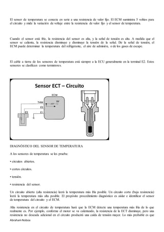 AbrahamNoboa
El sensor de temperatura se conecta en serie a una resistencia de valor fijo. El ECM suministra 5 voltios para
el circuito y mide la variación de voltaje entre la resistencia de valor fijo y el sensor de temperatura.
Cuando el sensor está frío, la resistencia del sensor es alta, y la señal de tensión es alta. A medida que el
sensor se calienta, la resistencia disminuye y disminuye la tensión de la señal. De la señal de tensión, el
ECM puede determinar la temperatura del refrigerante, el aire de admisión, o de los gases de escape.
El cable a tierra de los sensores de temperatura está siempre a la ECU generalmente en la terminal E2. Estos
sensores se clasifican como termistores.
DIAGNÓSTICO DEL SENSOR DE TEMPERATURA
A los sensores de temperatura se les prueba:
• circuitos abiertos.
• cortos circuitos.
• tensión.
• resistencia del sensor.
Un circuito abierto (alta resistencia) leerá la temperatura más fría posible. Un circuito corto (baja resistencia)
leerá la temperatura más alta posible. El propósito procedimiento diagnóstico es aislar e identificar el sensor
de temperatura del circuito y el ECM.
Alta resistencia en el circuito de temperatura hará que la ECM detecte una temperatura más fría de lo que
realmente es. Por ejemplo, conforme el motor se va calentando, la resistencia de la ECT disminuye, pero una
resistencia no deseada adicional en el circuito producirá una caída de tensión mayor. Lo más probable es que
 