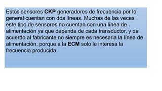 Estos sensores CKP generadores de frecuencia por lo
general cuentan con dos líneas. Muchas de las veces
este tipo de sensores no cuentan con una línea de
alimentación ya que depende de cada transductor, y de
acuerdo al fabricante no siempre es necesaria la línea de
alimentación, porque a la ECM solo le interesa la
frecuencia producida.
 