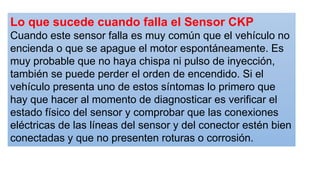 Lo que sucede cuando falla el Sensor CKP
Cuando este sensor falla es muy común que el vehículo no
encienda o que se apague el motor espontáneamente. Es
muy probable que no haya chispa ni pulso de inyección,
también se puede perder el orden de encendido. Si el
vehículo presenta uno de estos síntomas lo primero que
hay que hacer al momento de diagnosticar es verificar el
estado físico del sensor y comprobar que las conexiones
eléctricas de las líneas del sensor y del conector estén bien
conectadas y que no presenten roturas o corrosión.
 