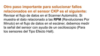 Otro paso importante para solucionar fallos
relacionados en el sensor CKP es el siguiente:
Revisar el flujo de datos en el Scanner Automotriz. Si
muestra el dato relacionado a las RPM (Revoluciones Por
Minuto) en el flujo de datos en el escáner, debemos medir
la señal del sensor con ayuda de un osciloscopio (Para
los sensores del Tipo Efecto Hall).
 