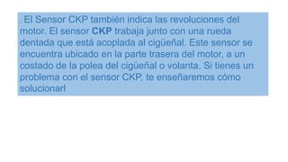 . El Sensor CKP también indica las revoluciones del
motor. El sensor CKP trabaja junto con una rueda
dentada que está acoplada al cigüeñal. Este sensor se
encuentra ubicado en la parte trasera del motor, a un
costado de la polea del cigüeñal o volanta. Si tienes un
problema con el sensor CKP, te enseñaremos cómo
solucionarl
 