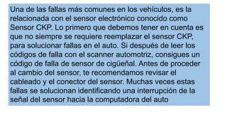 Una de las fallas más comunes en los vehículos, es la
relacionada con el sensor electrónico conocido como
Sensor CKP. Lo primero que debemos tener en cuenta es
que no siempre se requiere reemplazar el sensor CKP,
para solucionar fallas en el auto. Si después de leer los
códigos de falla con el scanner automotriz, consigues un
código de falla de sensor de cigüeñal. Antes de proceder
al cambio del sensor, te recomendamos revisar el
cableado y el conector del sensor. Muchas veces estas
fallas se solucionan identificando una interrupción de la
señal del sensor hacia la computadora del auto
 