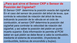 ¿Para qué sirve el Sensor CKP o Sensor de
Posición del Cigüeñal?
El Sensor CKP determina la posición exacta del cigüeñal.
En el caso del sensor de posición del árbol de levas, que
controla la velocidad de rotación del árbol de levas,
indicando la posición de la válvula en el ciclo de
combustión, el sensor CKP determina la posición del
cigüeñal para controlar la velocidad de rotación del
cigüeñal, y así saber la posición del pistón en punto
muerto superior. Esta información le permite al PCM
saber en qué pistón se debe llevar a cabo la combustión,
mediante el sistema de encendido. (Inyectores de
combustible, bobinas de encendido y bujías).
 