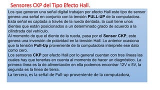 Sensores CKP del Tipo Efecto Hall.
Los que generan una señal digital trabajan por efecto Hall este tipo de sensor
genera una señal en conjunto con la tensión PULL-UP de la computadora.
Esta señal es captada a través de la rueda dentada, la cual tiene unos
dientes que están posicionados a un determinado grado de acuerdo a la
cilindrada del vehículo.
Al momento de que el diente de la rueda, pasa por el Sensor CKP, este
genera una inversión de polaridad en la tensión Hall. Lo anterior ocasiona
que la tensión Pull-Up proveniente de la computadora interprete ese dato
como cero.
Los sensores CKP por efecto Hall por lo general cuentan con tres líneas las
cuales hay que tenerlas en cuenta al momento de hacer un diagnóstico. La
primera línea es la de alimentación en ella podemos encontrar 12V o 5V, la
segunda es la línea de tierra.
La tercera, es la señal de Pull-up proveniente de la computadora,
 