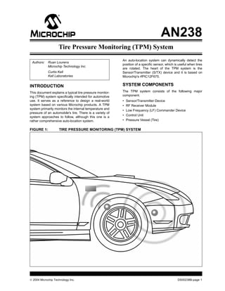  2004 Microchip Technology Inc. DS00238B-page 1
AN238
INTRODUCTION
This document explains a typical tire pressure monitor-
ing (TPM) system specifically intended for automotive
use. It serves as a reference to design a real-world
system based on various Microchip products. A TPM
system primarily monitors the internal temperature and
pressure of an automobile's tire. There is a variety of
system approaches to follow, although this one is a
rather comprehensive auto-location system.
An auto-location system can dynamically detect the
position of a specific sensor, which is useful when tires
are rotated. The heart of the TPM system is the
Sensor/Transmitter (S/TX) device and it is based on
Microchip's rfPIC12F675.
SYSTEM COMPONENTS
The TPM system consists of the following major
component.
• Sensor/Transmitter Device
• RF Receiver Module
• Low Frequency (LF) Commander Device
• Control Unit
• Pressure Vessel (Tire)
FIGURE 1: TIRE PRESSURE MONITORING (TPM) SYSTEM
Authors: Ruan Lourens
Microchip Technology Inc.
Curtis Kell
Kell Laboratories
Tire Pressure Monitoring (TPM) System
 
