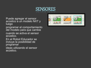 Puede agregar el sensor
acústico a un modelo NXT y
luego
programar el comportamiento
del modelo para que cambie
cuando se activa el sensor
acústico.
En el Robot Educador se
incluye la posibilidad de
programar
ideas utilizando el sensor
acústico.
 
