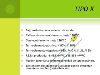 TIPO K


   Bajo costo y en una variedad de sondas.
   Calibración sin recubrimiento hasta 1100ºC.
   Con recubrimiento hasta 1260ºC.
   Termoelemento positivo: Ni90%, Cr10%
   Termoelemento negativo: Ni95%, Mn2%, Si1%, Al 2%
   F.E.M. producida: -6,458 mV/ºC a 48,838 mV/ºC
   Pueden tener falta de homogeneidad de tipo mecánico.
   Existen cambios químicos asociados que se presentan
    durante su empleo (descalibración).
 