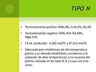 TIPO N

   Termoelemento positivo: Ni84,4%, Cr14,2%, Si1,4%
   Termoelemento negativo: Ni95,45% Si4,40%,
    Mg0,15%
   F.E.M. producida: -4,345 mV/ºC a 47,513 mV/ºC.
   Adecuado para mediciones de alta temperatura
    gracias a su elevada estabilidad y resistencia a la
    oxidación de altas temperaturas, y no necesita del
    platino utilizado en los tipos B, R y S que son más
    caros.
 