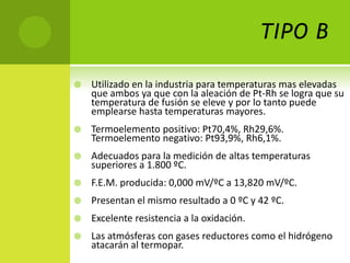 TIPO B

   Utilizado en la industria para temperaturas mas elevadas
    que ambos ya que con la aleación de Pt-Rh se logra que su
    temperatura de fusión se eleve y por lo tanto puede
    emplearse hasta temperaturas mayores.
   Termoelemento positivo: Pt70,4%, Rh29,6%.
    Termoelemento negativo: Pt93,9%, Rh6,1%.
   Adecuados para la medición de altas temperaturas
    superiores a 1.800 ºC.
   F.E.M. producida: 0,000 mV/ºC a 13,820 mV/ºC.
   Presentan el mismo resultado a 0 ºC y 42 ºC.
   Excelente resistencia a la oxidación.
   Las atmósferas con gases reductores como el hidrógeno
    atacarán al termopar.
 