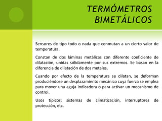 TERMÓMETROS
                           BIMETÁLICOS

Sensores de tipo todo o nada que conmutan a un cierto valor de
temperatura.
Constan de dos láminas metálicas con diferente coeficiente de
dilatación, unidas sólidamente por sus extremos. Se basan en la
diferencia de dilatación de dos metales.
Cuando por efecto de la temperatura se dilatan, se deforman
produciéndose un desplazamiento mecánico cuya fuerza se emplea
para mover una aguja indicadora o para activar un mecanismo de
control.
Usos típicos: sistemas de climatización, interruptores de
protección, etc.
 