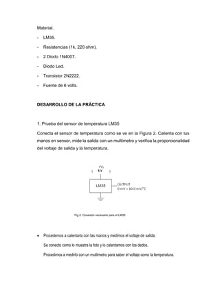 Material.
- LM35.
- Resistencias (1k, 220 ohm).
- 2 Diodo 1N4007.
- Diodo Led.
- Transistor 2N2222.
- Fuente de 6 volts.
DESARROLLO DE LA PRÁCTICA
1. Prueba del sensor de temperatura LM35
Conecta el sensor de temperatura como se ve en la Figura 2. Calienta con tus
manos en sensor, mide la salida con un multímetro y verifica la proporcionalidad
del voltaje de salida y la temperatura.
Fig.2. Conexión necesaria para el LM35
 Procedemos a calentarla con las manos y medimos el voltaje de salida.
Se conecto como lo muestra la foto y lo calentamos con los dedos.
Procedimos a medirlo con un mutlimetro para saber el voltaje como la temperatura.
 