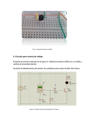Foto 1 Conexión del sensor (LM35)
2. Circuito para control de voltaje
Conecta el circuito mostrado en la figura 3. Calienta el sensor LM35 con un cerillo y
verifica el encendido del led.
Durante el calentamiento del sensor sé cuidadoso para evitar el daño del mismo.
Figura 3 Conexión del circuito Simulación en Proteus
 