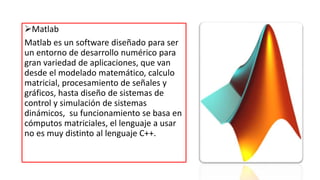 Matlab
Matlab es un software diseñado para ser
un entorno de desarrollo numérico para
gran variedad de aplicaciones, que van
desde el modelado matemático, calculo
matricial, procesamiento de señales y
gráficos, hasta diseño de sistemas de
control y simulación de sistemas
dinámicos, su funcionamiento se basa en
cómputos matriciales, el lenguaje a usar
no es muy distinto al lenguaje C++.
 