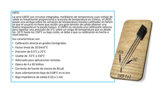 LM35
La serie LM35 son circuitos integrados, medidores de temperatura cuyo voltaje de
salida es linealmente proporcional a la escala de temperatura en Celsius, el LM35
posee una ventaja sobre los sensores de temperatura lineales calibrados en Kelvin
ya que el usuario no tiene que recibir una gran tensión de salida obtener una
buena respuesta en la escala Celsius. El LM35 no necesita una calibración externa
para reportar una precisión de ¼°C sobre un rango de temperatura que va desde
los -55°C hasta los 150°C su bajo costo, se debe a que su calibración es hecha a
nivel interno.
Sus características son:
• Calibración directa en grados Centígrados
• Factor lineal de 10.0mV/°C
• Precisión de 0.5°C a 25°C
• Usable de -55°C a 150°C
• Adecuado para aplicaciones remotas
• Opera de 4 a 30 Voltios
• Corriente de fuente de menos de 60 µA
• Auto calentamiento bajo de 0.08°C en el aire
• Baja impedancia de salida 0.1Ω a 1 mA
 