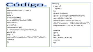 clc
delete(instrfind({'Port'},{'COM8'}))
clear a;
global a;
a=arduino('COM8');
s = serial('COM8','BaudRate',9600);
f = 50;N = 500;
y=zeros(N,1);
t = linspace(0,2*N,N);
l1 = line(nan,nan,'color','g','LineWidth',2);
ylim([0 30]);
stop = 1;
uicontrol('Style','pushbutton','String','STOP','callback',...
'stop=0;');
tic
while stop
if toc > 1/f
figure(1);
tic;
y(1:end-1)=y(2:end);
y(end) = ((a.analogRead(0)*5000)/1023)/10;
set(l1,'XDATA',t,'YDATA',y);
xlabel('Muestra','fontSize',20,'color','r');
ylabel('Temperatura [ºC]','fontSize',20,'color','r');
title('Sensor LM35','fontSize',20,'color','r');
drawnow
y(end)
figure(2)
set(l2,'XDATA',y,'YDATA',k);
drawnow
end
 
