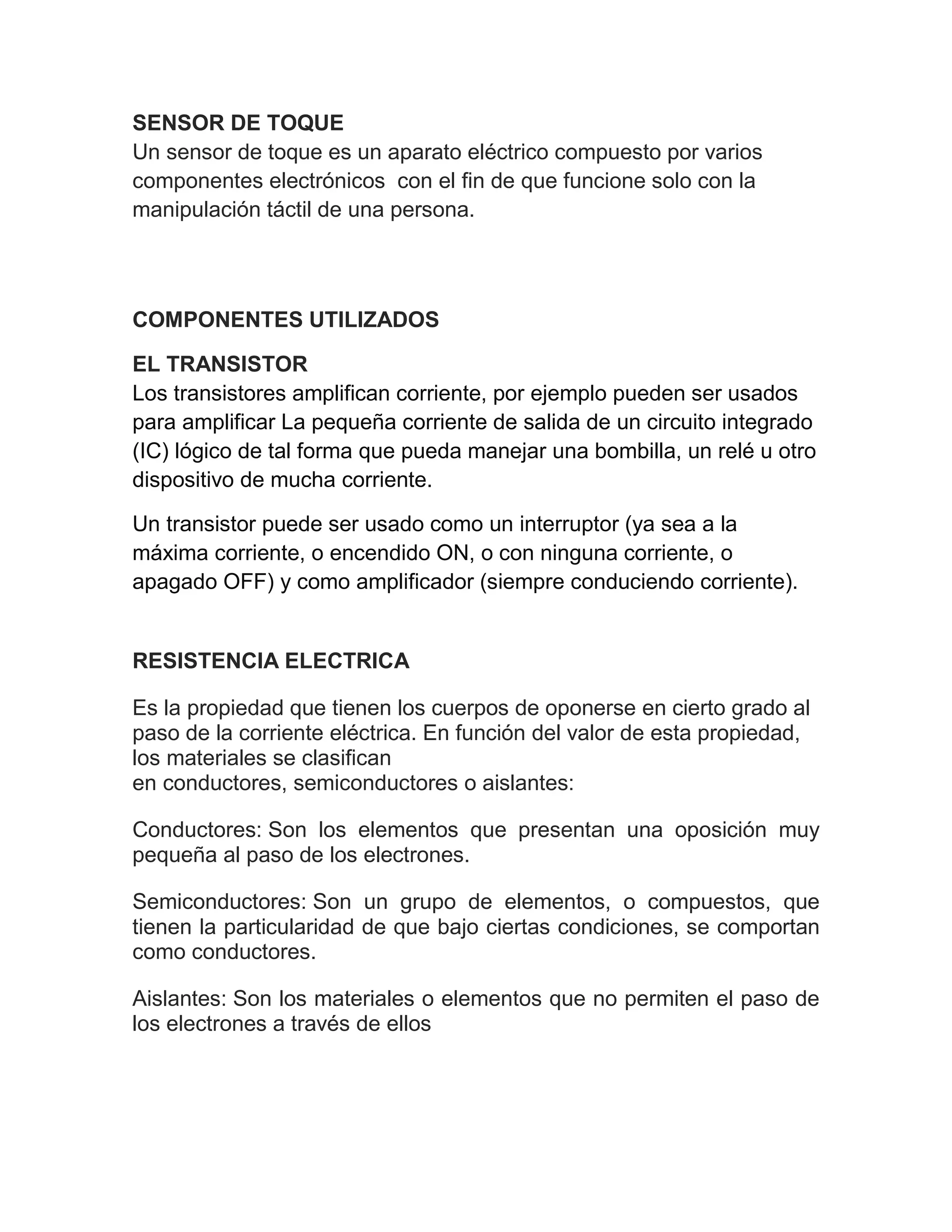 SENSOR DE TOQUE
Un sensor de toque es un aparato eléctrico compuesto por varios
componentes electrónicos con el fin de que funcione solo con la
manipulación táctil de una persona.
COMPONENTES UTILIZADOS
EL TRANSISTOR
Los transistores amplifican corriente, por ejemplo pueden ser usados
para amplificar La pequeña corriente de salida de un circuito integrado
(IC) lógico de tal forma que pueda manejar una bombilla, un relé u otro
dispositivo de mucha corriente.
Un transistor puede ser usado como un interruptor (ya sea a la
máxima corriente, o encendido ON, o con ninguna corriente, o
apagado OFF) y como amplificador (siempre conduciendo corriente).
RESISTENCIA ELECTRICA
Es la propiedad que tienen los cuerpos de oponerse en cierto grado al
paso de la corriente eléctrica. En función del valor de esta propiedad,
los materiales se clasifican
en conductores, semiconductores o aislantes:
Conductores: Son los elementos que presentan una oposición muy
pequeña al paso de los electrones.
Semiconductores: Son un grupo de elementos, o compuestos, que
tienen la particularidad de que bajo ciertas condiciones, se comportan
como conductores.
Aislantes: Son los materiales o elementos que no permiten el paso de
los electrones a través de ellos
 