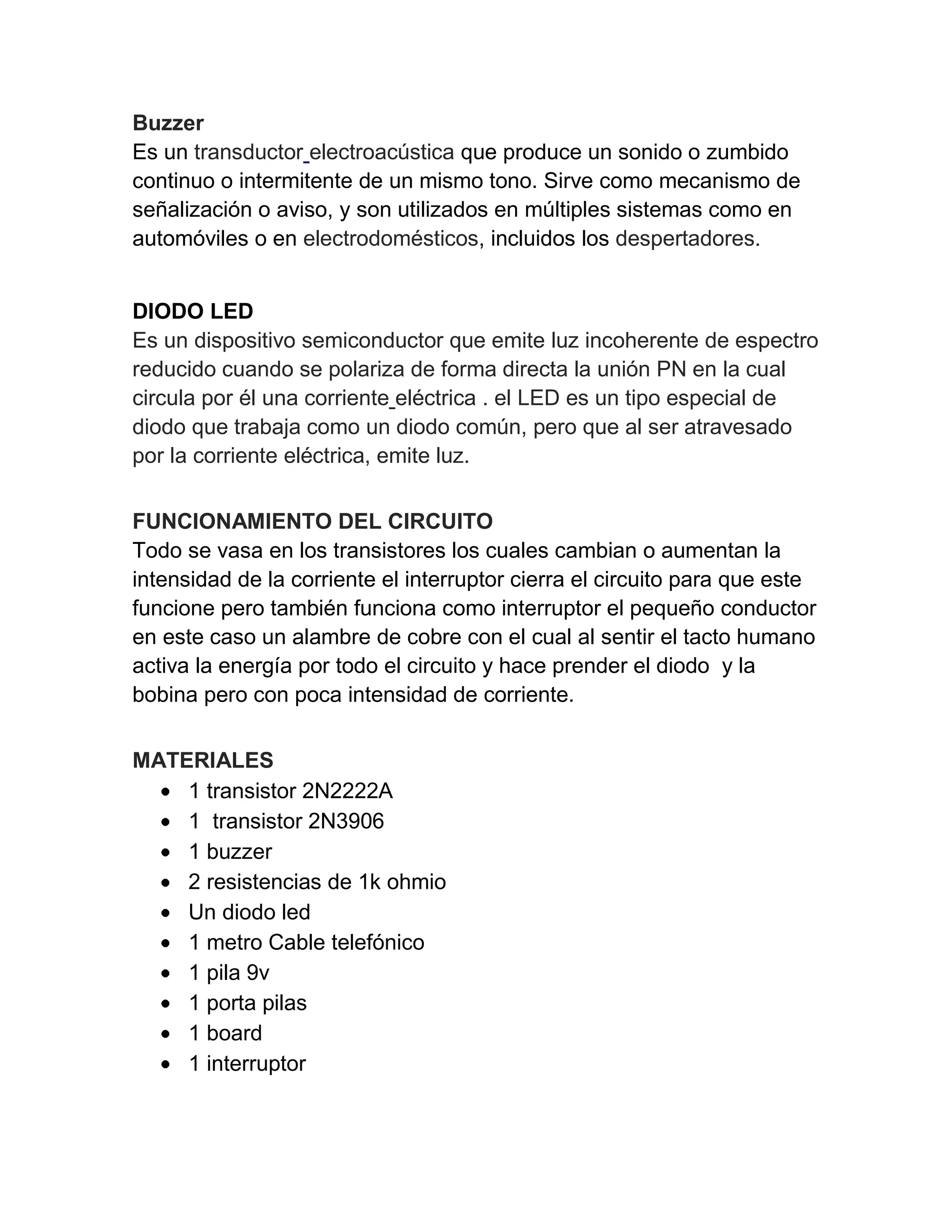 Buzzer
Es un transductor electroacústica que produce un sonido o zumbido
continuo o intermitente de un mismo tono. Sirve como mecanismo de
señalización o aviso, y son utilizados en múltiples sistemas como en
automóviles o en electrodomésticos, incluidos los despertadores.
DIODO LED
Es un dispositivo semiconductor que emite luz incoherente de espectro
reducido cuando se polariza de forma directa la unión PN en la cual
circula por él una corriente eléctrica . el LED es un tipo especial de
diodo que trabaja como un diodo común, pero que al ser atravesado
por la corriente eléctrica, emite luz.
FUNCIONAMIENTO DEL CIRCUITO
Todo se vasa en los transistores los cuales cambian o aumentan la
intensidad de la corriente el interruptor cierra el circuito para que este
funcione pero también funciona como interruptor el pequeño conductor
en este caso un alambre de cobre con el cual al sentir el tacto humano
activa la energía por todo el circuito y hace prender el diodo y la
bobina pero con poca intensidad de corriente.
MATERIALES
1 transistor 2N2222A
1 transistor 2N3906
1 buzzer
2 resistencias de 1k ohmio
Un diodo led
1 metro Cable telefónico
1 pila 9v
1 porta pilas
1 board
1 interruptor
 