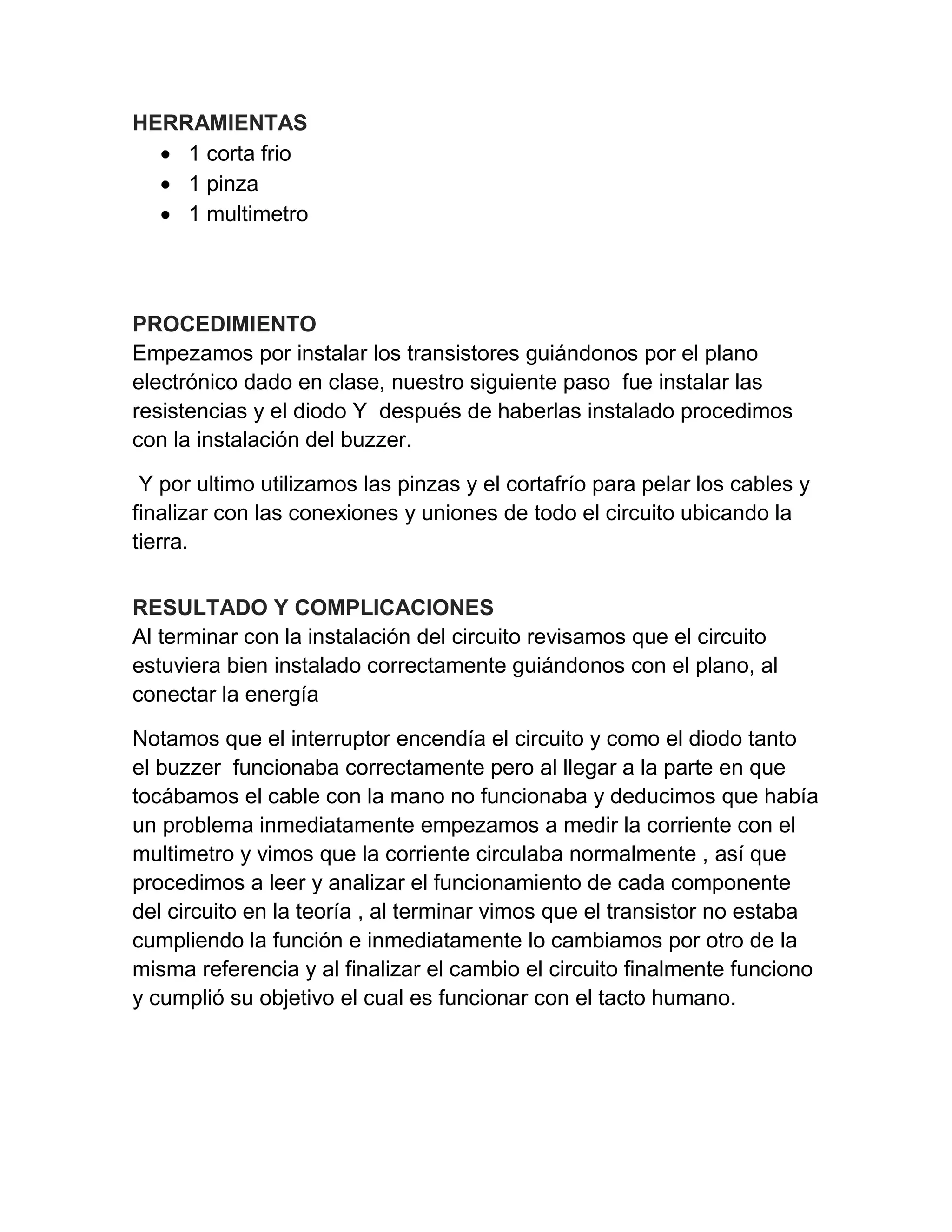 HERRAMIENTAS
1 corta frio
1 pinza
1 multimetro
PROCEDIMIENTO
Empezamos por instalar los transistores guiándonos por el plano
electrónico dado en clase, nuestro siguiente paso fue instalar las
resistencias y el diodo Y después de haberlas instalado procedimos
con la instalación del buzzer.
Y por ultimo utilizamos las pinzas y el cortafrío para pelar los cables y
finalizar con las conexiones y uniones de todo el circuito ubicando la
tierra.
RESULTADO Y COMPLICACIONES
Al terminar con la instalación del circuito revisamos que el circuito
estuviera bien instalado correctamente guiándonos con el plano, al
conectar la energía
Notamos que el interruptor encendía el circuito y como el diodo tanto
el buzzer funcionaba correctamente pero al llegar a la parte en que
tocábamos el cable con la mano no funcionaba y deducimos que había
un problema inmediatamente empezamos a medir la corriente con el
multimetro y vimos que la corriente circulaba normalmente , así que
procedimos a leer y analizar el funcionamiento de cada componente
del circuito en la teoría , al terminar vimos que el transistor no estaba
cumpliendo la función e inmediatamente lo cambiamos por otro de la
misma referencia y al finalizar el cambio el circuito finalmente funciono
y cumplió su objetivo el cual es funcionar con el tacto humano.
 