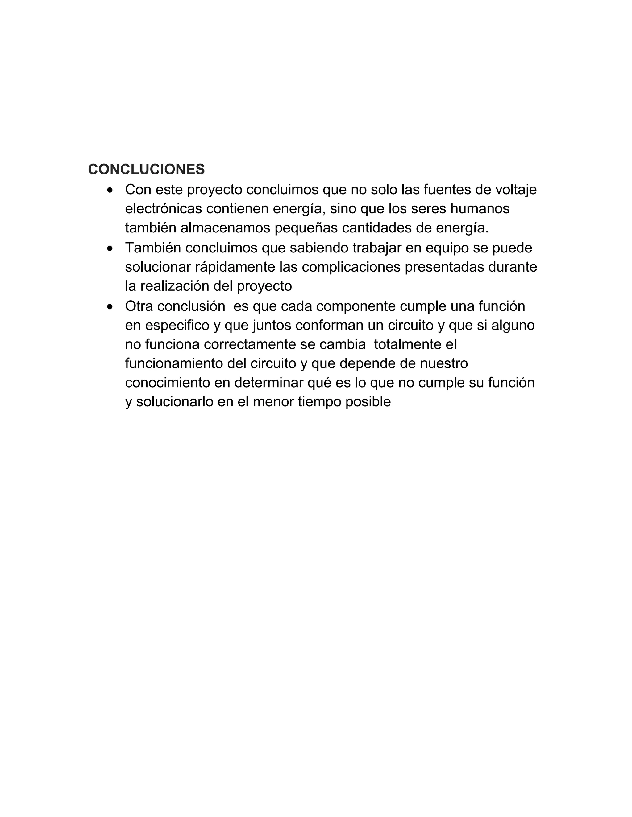 CONCLUCIONES
Con este proyecto concluimos que no solo las fuentes de voltaje
electrónicas contienen energía, sino que los seres humanos
también almacenamos pequeñas cantidades de energía.
También concluimos que sabiendo trabajar en equipo se puede
solucionar rápidamente las complicaciones presentadas durante
la realización del proyecto
Otra conclusión es que cada componente cumple una función
en especifico y que juntos conforman un circuito y que si alguno
no funciona correctamente se cambia totalmente el
funcionamiento del circuito y que depende de nuestro
conocimiento en determinar qué es lo que no cumple su función
y solucionarlo en el menor tiempo posible
 