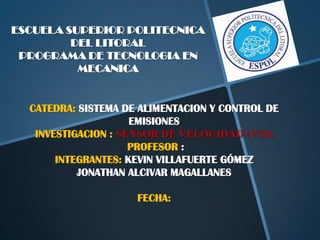ESCUELA SUPERIOR POLITECNICA
         DEL LITORAL
 PROGRAMA DE TECNOLOGIA EN
          MECANICA


  CATEDRA: SISTEMA DE ALIMENTACION Y CONTROL DE
                     EMISIONES
   INVESTIGACION : SENSOR DE VELOCIDAD (VSS)
                     PROFESOR :
       INTEGRANTES: KEVIN VILLAFUERTE GÓMEZ
           JONATHAN ALCIVAR MAGALLANES

                     FECHA:
 