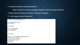 • 1. Download Library Disetencesensor
https://github.com/jeroendoggen/arduino-distance-sensor-library
• 2. Salin library tersebut ke folder “libraries” Arduino
• 3. lalu tuliskan kode di bawa ini
 