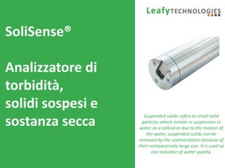 www.leafytechnologies.it
SoliSense®
Analizzatore di
torbidità,
solidi sospesi e
sostanza secca
Suspended solids refers to small solid
particles which remain in suspension in
water as a colloid or due to the motion of
the water, suspended solids can be
removed by the sedimentation because of
their comparatively large size. It is used as
one indicator of water quality.
 