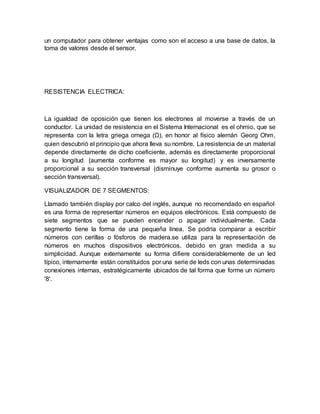 un computador para obtener ventajas como son el acceso a una base de datos, la
toma de valores desde el sensor.
RESISTENCIA ELECTRICA:
La igualdad de oposición que tienen los electrones al moverse a través de un
conductor. La unidad de resistencia en el Sistema Internacional es el ohmio, que se
representa con la letra griega omega (Ω), en honor al físico alemán Georg Ohm,
quien descubrió el principio que ahora lleva su nombre. La resistencia de un material
depende directamente de dicho coeficiente, además es directamente proporcional
a su longitud (aumenta conforme es mayor su longitud) y es inversamente
proporcional a su sección transversal (disminuye conforme aumenta su grosor o
sección transversal).
VISUALIZADOR DE 7 SEGMENTOS:
Llamado también display por calco del inglés, aunque no recomendado en español,
es una forma de representar números en equipos electrónicos. Está compuesto de
siete segmentos que se pueden encender o apagar individualmente. Cada
segmento tiene la forma de una pequeña línea. Se podría comparar a escribir
números con cerillas o fósforos de madera.se utiliza para la representación de
números en muchos dispositivos electrónicos, debido en gran medida a su
simplicidad. Aunque externamente su forma difiere considerablemente de un led
típico, internamente están constituidos por una serie de leds con unas determinadas
conexiones internas, estratégicamente ubicados de tal forma que forme un número
'8'.
 