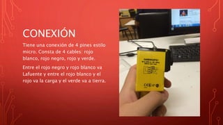 CONEXIÓN
Tiene una conexión de 4 pines estilo
micro. Consta de 4 cables: rojo
blanco, rojo negro, rojo y verde.
Entre el rojo negro y rojo blanco va
Lafuente y entre el rojo blanco y el
rojo va la carga y el verde va a tierra.
 